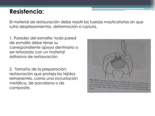 Resistencia:
El material de restauración debe resistir las fuerzas masticatorias sin que
sufra desplazamientos, deformación o ruptura.
1. Paredes del esmalte: toda pared
de esmalte debe tener su
correspondiente apoyo dentinario o
ser reforzado con un material
adhesivo de restauración
2. Tamaño de la preparación:
restauración que proteja los tejidos
remanentes, como una incrustación
metálica, de porcelana o de
composite.

 