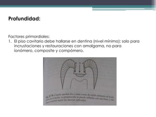 Profundidad:
Factores primordiales:
1. El piso cavitario debe hallarse en dentina (nivel mínimo): solo para
incrustaciones y restauraciones con amalgama, no para
íonómero, composite y compómero.

 