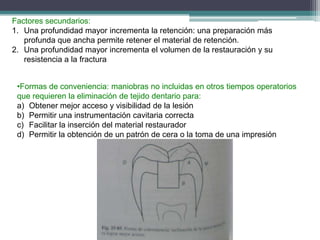 Factores secundarios:
1. Una profundidad mayor incrementa la retención: una preparación más
profunda que ancha permite retener el material de retención.
2. Una profundidad mayor incrementa el volumen de la restauración y su
resistencia a la fractura
•Formas de conveniencia: maniobras no incluidas en otros tiempos operatorios
que requieren la eliminación de tejido dentario para:
a) Obtener mejor acceso y visibilidad de la lesión
b) Permitir una instrumentación cavitaria correcta
c) Facilitar la inserción del material restaurador
d) Permitir la obtención de un patrón de cera o la toma de una impresión

 