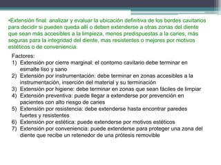 •Extensión final: analizar y evaluar la ubicación definitiva de los bordes cavitarios
para decidir si pueden queda allí o deben extenderse a otras zonas del diente
que sean más accesibles a la limpieza, menos predispuestas a la caries, más
seguras para la integridad del diente, mas resistentes o mejores por motivos
estéticos o de conveniencia.

Factores:
1) Extensión por cierre marginal: el contorno cavitario debe terminar en
esmalte liso y sano
2) Extensión por instrumentación: debe terminar en zonas accesibles a la
instrumentación, inserción del material y su terminación
3) Extensión por higiene: debe terminar en zonas que sean fáciles de limpiar
4) Extensión preventiva: puede llegar a extenderse por prevención en
pacientes con alto riesgo de caries
5) Extensión por resistencia: debe extenderse hasta encontrar paredes
fuertes y resistentes
6) Extensión por estética: puede extenderse por motivos estéticos
7) Extensión por conveniencia: puede extenderse para proteger una zona del
diente que recibe un retenedor de una prótesis removible

 