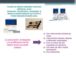 Cuando se utilizan materiales o técnicas
adhesivos, como
ionómeros, compómeros, composites, el
diente se puede restaurar con mínimo o
ningún desgaste de tejido sano.

La excavación, el desgaste
o la modificación de los
tejidos duros se puede
realizar:

a) Con instrumental cortante de
mano
b) Instrumental cortante rotatorio
a diferentes velocidades
c) Con un chorro de aire
mezclado con abrasivo
d) Con laser de alta o media
penetración
e) Con ultrasonido

 