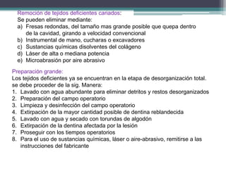 Remoción de tejidos deficientes cariados:
Se pueden eliminar mediante:
a) Fresas redondas, del tamaño mas grande posible que quepa dentro
de la cavidad, girando a velocidad convencional
b) Instrumental de mano, cucharas o excavadores
c) Sustancias químicas disolventes del colágeno
d) Láser de alta o mediana potencia
e) Microabrasión por aire abrasivo
Preparación grande:
Los tejidos deficientes ya se encuentran en la etapa de desorganización total.
se debe proceder de la sig. Manera:
1. Lavado con agua abundante para eliminar detritos y restos desorganizados
2. Preparación del campo operatorio
3. Limpieza y desinfección del campo operatorio
4. Extirpación de la mayor cantidad posible de dentina reblandecida
5. Lavado con agua y secado con torundas de algodón
6. Extirpación de la dentina afectada por la lesión
7. Proseguir con los tiempos operatorios
8. Para el uso de sustancias químicas, láser o aire-abrasivo, remitirse a las
instrucciones del fabricante

 