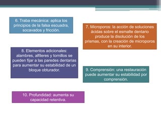 6. Traba mecánica: aplica los
principios de la falsa escuadra,
socavados y fricción.

8. Elementos adicionales:
alambres, alfileres y tornillos se
pueden fijar a las paredes dentarias
para aumentar su estabilidad de un
bloque obturador.

10. Profundidad: aumenta su
capacidad retentiva.

7. Microporos: la acción de soluciones
ácidas sobre el esmalte dentario
produce la disolución de los
prismas, con la creación de microporos
en su interior.

9. Comprensión: una restauración
puede aumentar su estabilidad por
comprensión.

 