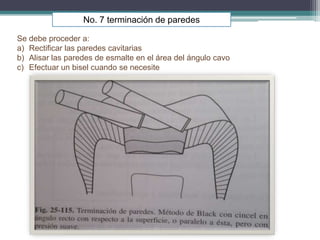 No. 7 terminación de paredes
Se debe proceder a:
a) Rectificar las paredes cavitarias
b) Alisar las paredes de esmalte en el área del ángulo cavo
c) Efectuar un bisel cuando se necesite

 