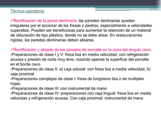 Técnica operatoria:
Rectificación de la pared dentinaria: las paredes dentinarias quedan
irregulares por el accionar de las fresas y piedras, especialmente a velocidades
superaltas. Pueden ser beneficiosas para aumentar la retención de un material
de obturación de tipo plástico, donde no se debe alisar. En restauraciones
rígidas, las paredes dentinarias deben alisarse.
Rectificación y alisado de las paredes de esmalte en la zona del ángulo cavo:
-Preparaciones de clase I y V: fresa lisa en media velocidad, con refrigeración
acuosa y presión de corte muy leve, rozando apenas la superficie del esmalte
en el borde cavo.
-Preparaciones de clase II: a) caja oclusal: con fresa lisa a media velocidad, b)
caja proximal
-Preparaciones complejas de clase I: fresa de tungsteno lisa o de multiples
hojas.
-Preparaciones de clase III: con instrumental de mano
-Preparaciones de clase IV: preparaciones con caja lingual: fresa lisa en media
velocidas y refrigeración acuosa. Con caja proximal: instrumental de mano

 