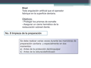 Bisel
Toda angulación artificial que el operador
fabrique en la superficie dentaria.
Objetivos:
- Proteger los prismas de esmalte
- Asegurar un cierre hermético de la
restauración sobreel diente.

No. 8 limpieza de la preparación
Se debe realizar varias veces durante las maniobras de
preparación cavitaria y especialmente en dos
momentos:
a) Antes de la protección dentinopulpar
b) Antes de la obturacidefinitivaón

 