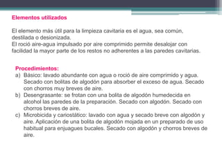 Elementos utilizados
El elemento más útil para la limpieza cavitaria es el agua, sea común,
destilada o desionizada.
El roció aire-agua impulsado por aire comprimido permite desalojar con
facilidad la mayor parte de los restos no adherentes a las paredes cavitarias.
Procedimientos:
a) Básico: lavado abundante con agua o roció de aire comprimido y agua.
Secado con bolitas de algodón para absorber el exceso de agua. Secado
con chorros muy breves de aire.
b) Desengrasante: se frotan con una bolita de algodón humedecida en
alcohol las paredes de la preparación. Secado con algodón. Secado con
chorros breves de aire.
c) Microbicida y cariostático: lavado con agua y secado breve con algodón y
aire. Aplicación de una bolita de algodón mojada en un preparado de uso
habitual para enjuagues bucales. Secado con algodón y chorros breves de
aire.

 