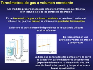 Termómetros de gas a volumen constante
Las medidas proporcionadas por estos termómetros concuerdan muy
bien incluso lejos de los puntos de calibración
La lectura es prácticamente independiente de la sustancia utilizada
en el termómetro
En un termómetro de gas a volumen constante se mantiene constante el
volumen del gas y su presión se utiliza como propiedad termométrica
Se representan en una
gráfica los valores de presión
y temperatura
La línea que conecta los dos puntos sirve de curva
de calibración para temperaturas desconocidas
(experimentalmente se ha demostrado que una
relación lineal entre presión y temperatura es una
buena aproximación)
 