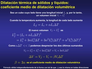 Dilatación térmica de sólidos y líquidos:
coeficiente medio de dilatación volumétrica
Cuando la temperatura aumenta, la longitud de cada lado aumenta
Sea un cubo cuyo lado tiene una longitud inicial y, por lo tanto,
un volumen inicial
Como podemos despreciar los dos últimos sumandos
El nuevo volumen es
es el coeficiente medio de dilatación volumétrica
Fórmula válida independientemente de la forma con tal de que sea la misma en todas direcciones
 