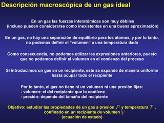 Descripción macroscópica de un gas ideal
En un gas las fuerzas interatómicas son muy débiles
(incluso pueden considerarse como inexistentes en una buena aproximación)
En un gas, no hay una separación de equilibrio para los átomos, y por lo tanto,
no podemos definir el “volumen” a una temperatura dada
Como consecuencia, no podemos utilizar las expresiones anteriores, puesto
que no podemos definir el volumen en el comienzo del proceso
Si introducimos un gas en un recipiente, este se expande de manera uniforme
hasta ocupar todo el recipiente
Por lo tanto, el gas no tiene ni un volumen ni una presión fijas:
- volumen: el del recipiente que lo contiene
- presión: depende del tamaño del recipiente
Objetivo: estudiar las propiedades de un gas a presión y temperatura ,
confinado en un recipiente de volumen
(ecuación de estado)
 