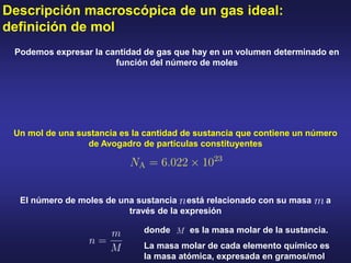 Descripción macroscópica de un gas ideal:
definición de mol
Podemos expresar la cantidad de gas que hay en un volumen determinado en
función del número de moles
Un mol de una sustancia es la cantidad de sustancia que contiene un número
de Avogadro de partículas constituyentes
El número de moles de una sustancia está relacionado con su masa a
través de la expresión
donde es la masa molar de la sustancia.
La masa molar de cada elemento químico es
la masa atómica, expresada en gramos/mol
 