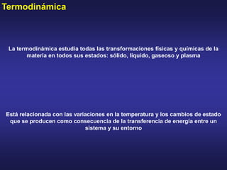 Termodinámica
La termodinámica estudia todas las transformaciones físicas y químicas de la
materia en todos sus estados: sólido, líquido, gaseoso y plasma
Está relacionada con las variaciones en la temperatura y los cambios de estado
que se producen como consecuencia de la transferencia de energía entre un
sistema y su entorno
 