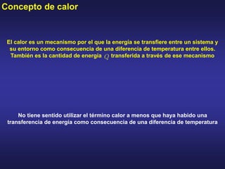 Concepto de calor
El calor es un mecanismo por el que la energía se transfiere entre un sistema y
su entorno como consecuencia de una diferencia de temperatura entre ellos.
También es la cantidad de energía transferida a través de ese mecanismo
No tiene sentido utilizar el término calor a menos que haya habido una
transferencia de energía como consecuencia de una diferencia de temperatura
 