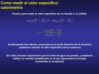 Como medir el calor específico:
calorimetría
Técnica para medir el calor específico de un líquido o un sólido:
Sustituyendo los valores conocidos en la parte derecha de la ecuación,
podemos calcular el calor específico de la sustancia
(En este proceso suponemos que la masa de agua es grande, y podemos
utilizar un modelo simplificado en el que ignoramos la energía
transferida al recipiente)
 