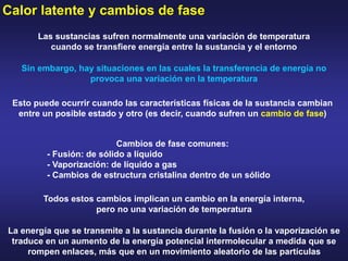Calor latente y cambios de fase
Las sustancias sufren normalmente una variación de temperatura
cuando se transfiere energía entre la sustancia y el entorno
Sin embargo, hay situaciones en las cuales la transferencia de energía no
provoca una variación en la temperatura
Esto puede ocurrir cuando las características físicas de la sustancia cambian
entre un posible estado y otro (es decir, cuando sufren un cambio de fase)
Cambios de fase comunes:
- Fusión: de sólido a líquido
- Vaporización: de líquido a gas
- Cambios de estructura cristalina dentro de un sólido
Todos estos cambios implican un cambio en la energía interna,
pero no una variación de temperatura
La energía que se transmite a la sustancia durante la fusión o la vaporización se
traduce en un aumento de la energía potencial intermolecular a medida que se
rompen enlaces, más que en un movimiento aleatorio de las partículas
 