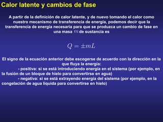 Calor latente y cambios de fase
A partir de la definición de calor latente, y de nuevo tomando el calor como
nuestro mecanismo de transferencia de energía, podemos decir que la
transferencia de energía necesaria para que se produzca un cambio de fase en
una masa de sustancia es
El signo de la ecuación anterior debe escogerse de acuerdo con la dirección en la
que fluya la energía:
- positiva: si se está introduciendo energía en el sistema (por ejemplo, en
la fusión de un bloque de hielo para convertirse en agua)
- negativa: si se está extrayendo energía del sistema (por ejemplo, en la
congelación de agua líquida para convertirse en hielo)
 