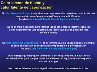Calor latente de fusión y
calor latente de vaporización
Los calores latentes varían significativamente de una sustancia a otra
El calor latente de fusión es el término que se utiliza cuando el cambio de fase
en cuestión se refiere a una fusión o a una solidificación
(es decir, una transición de fase de líquido a sólido)
Es la energía necesaria para romper todos los enlaces intermoleculares
de un kilogramo de una sustancia, de forma que pueda pasar de fase
sólida a líquida
El calor latente de vaporización es el término que se utiliza cuando el cambio
de fase en cuestión se refiere a una vaporización o condensación
(es decir, una transición de fase de líquido a gas)
Es la energía que hay que suministrar a un kilogramo de una sustancia
en fase líquida para romper todos los enlaces del líquido de modo que se
convierta en gas
 