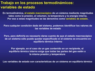 Trabajo en los procesos termodinámicos:
variables de estado
En termodinámica, el estado macroscópico de un sistema mediante magnitudes
tales como la presión, el volumen, la temperatura y la energía interna.
Por eso a estas magnitudes se las denomina como variables de estado.
Para cualquier condición dada del sistema, podemos identificar los valores de
las variables de estado
Pero, para definirla es necesario darse cuenta de que el estado macroscópico
de un sistema sólo puede quedar especificado si el sistema se encuentra en
equilibrio térmico interno
Por ejemplo, en el caso de un gas contenido en un recipiente, el
equilibrio térmico interno exige que todas las partes del gas estén a
la misma presión y temperatura
Las variables de estado son características de un sistema en equilibrio térmico
 