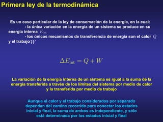 Primera ley de la termodinámica
Es un caso particular de la ley de conservación de la energía, en la cual:
- la única variación en la energía de un sistema se produce en su
energía interna
- los únicos mecanismos de transferencia de energía son el calor
y el trabajo
La variación de la energía interna de un sistema es igual a la suma de la
energía transferida a través de los límites del sistema por medio de calor
y la transferida por medio de trabajo
Aunque el calor y el trabajo considerados por separado
dependan del camino recorrido para conectar los estados
inicial y final, la suma de ambos es independiente, y sólo
está determinada por los estados inicial y final
 