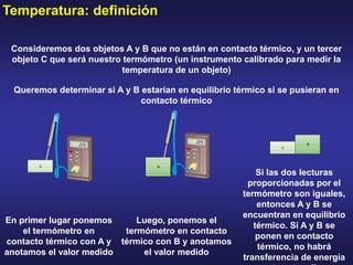Temperatura: definición
Consideremos dos objetos A y B que no están en contacto térmico, y un tercer
objeto C que será nuestro termómetro (un instrumento calibrado para medir la
temperatura de un objeto)
Queremos determinar si A y B estarían en equilibrio térmico si se pusieran en
contacto térmico
En primer lugar ponemos
el termómetro en
contacto térmico con A y
anotamos el valor medido
Luego, ponemos el
termómetro en contacto
térmico con B y anotamos
el valor medido
Si las dos lecturas
proporcionadas por el
termómetro son iguales,
entonces A y B se
encuentran en equilibrio
térmico. Si A y B se
ponen en contacto
térmico, no habrá
transferencia de energía
 