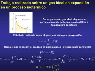 Trabajo realizado sobre un gas ideal en expansión
en un proceso isotérmico
El trabajo realizado sobre el gas viene dado por la expresión
Como el gas es ideal y el proceso es cuasiestático (a temperatura constante)
Supongamos un gas ideal al que se le
permite expandir de forma cuasi-estática a
temperatura constante
 