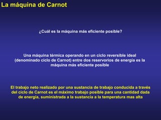 La máquina de Carnot
El trabajo neto realizado por una sustancia de trabajo conducida a través
del ciclo de Carnot es el máximo trabajo posible para una cantidad dada
de energía, suministrada a la sustancia a la temperatura mas alta
¿Cuál es la máquina más eficiente posible?
Una máquina térmica operando en un ciclo reversible ideal
(denominado ciclo de Carnot) entre dos reservorios de energía es la
máquina más eficiente posible
 