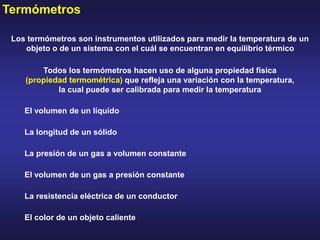 Termómetros
Los termómetros son instrumentos utilizados para medir la temperatura de un
objeto o de un sistema con el cuál se encuentran en equilibrio térmico
Todos los termómetros hacen uso de alguna propiedad física
(propiedad termométrica) que refleja una variación con la temperatura,
la cual puede ser calibrada para medir la temperatura
El volumen de un líquido
La longitud de un sólido
La presión de un gas a volumen constante
El volumen de un gas a presión constante
La resistencia eléctrica de un conductor
El color de un objeto caliente
 