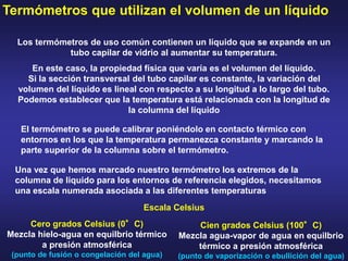 Termómetros que utilizan el volumen de un líquido
Los termómetros de uso común contienen un líquido que se expande en un
tubo capilar de vidrio al aumentar su temperatura.
En este caso, la propiedad física que varía es el volumen del líquido.
Si la sección transversal del tubo capilar es constante, la variación del
volumen del líquido es lineal con respecto a su longitud a lo largo del tubo.
Podemos establecer que la temperatura está relacionada con la longitud de
la columna del líquido
El termómetro se puede calibrar poniéndolo en contacto térmico con
entornos en los que la temperatura permanezca constante y marcando la
parte superior de la columna sobre el termómetro.
Una vez que hemos marcado nuestro termómetro los extremos de la
columna de liquido para los entornos de referencia elegidos, necesitamos
una escala numerada asociada a las diferentes temperaturas
Cero grados Celsius (0°C)
Mezcla hielo-agua en equilbrio térmico
a presión atmosférica
(punto de fusión o congelación del agua)
Cien grados Celsius (100°C)
Mezcla agua-vapor de agua en equilbrio
térmico a presión atmosférica
(punto de vaporización o ebullición del agua)
Escala Celsius
 