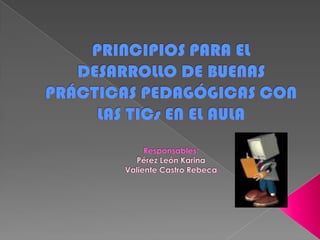 PRINCIPIOS PARA EL DESARROLLO DE BUENAS PRÁCTICAS PEDAGÓGICAS CON LAS TICs EN EL AULAResponsables:Pérez León KarinaValiente Castro Rebeca 