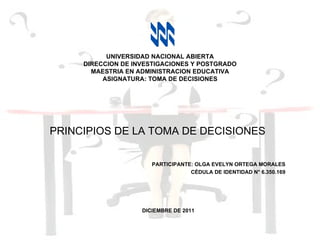 PRINCIPIOS DE LA TOMA DE DECISIONES PARTICIPANTE: OLGA EVELYN ORTEGA MORALES CÉDULA DE IDENTIDAD N° 6.350.169 DICIEMBRE DE 2011 UNIVERSIDAD NACIONAL ABIERTA DIRECCION DE INVESTIGACIONES Y POSTGRADO MAESTRIA EN ADMINISTRACION EDUCATIVA ASIGNATURA: TOMA DE DECISIONES 
