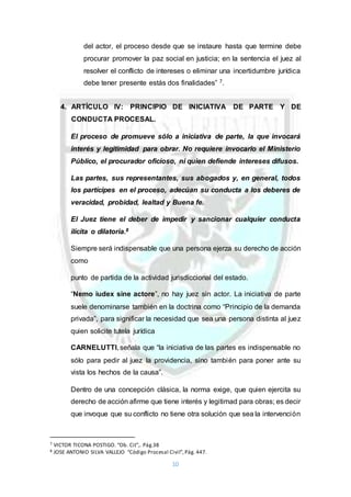 10
del actor, el proceso desde que se instaure hasta que termine debe
procurar promover la paz social en justicia; en la sentencia el juez al
resolver el conflicto de intereses o eliminar una incertidumbre jurídica
debe tener presente estás dos finalidades” 7.
4. ARTÍCULO IV: PRINCIPIO DE INICIATIVA DE PARTE Y DE
CONDUCTA PROCESAL.
El proceso de promueve sólo a iniciativa de parte, la que invocará
interés y legitimidad para obrar. No requiere invocarlo el Ministerio
Público, el procurador oficioso, ni quien defiende intereses difusos.
Las partes, sus representantes, sus abogados y, en general, todos
los partícipes en el proceso, adecúan su conducta a los deberes de
veracidad, probidad, lealtad y Buena fe.
El Juez tiene el deber de impedir y sancionar cualquier conducta
ilícita o dilatoria.8
Siempre será indispensable que una persona ejerza su derecho de acción
como
punto de partida de la actividad jurisdiccional del estado.
“Nemo iudex sine actore”, no hay juez sin actor. La iniciativa de parte
suele denominarse también en la doctrina como “Principio de la demanda
privada”, para significar la necesidad que sea una persona distinta al juez
quien solicite tutela jurídica
CARNELUTTI, señala que “la iniciativa de las partes es indispensable no
sólo para pedir al juez la providencia, sino también para poner ante su
vista los hechos de la causa”.
Dentro de una concepción clásica, la norma exige, que quien ejercita su
derecho de acción afirme que tiene interés y legitimad para obras; es decir
que invoque que su conflicto no tiene otra solución que sea la intervención
7 VICTOR TICONA POSTIGO. “Ob. Cit”,. Pág.38
8 JOSE ANTONIO SILVA VALLEJO “Código Procesal Civil”,Pág. 447.
 