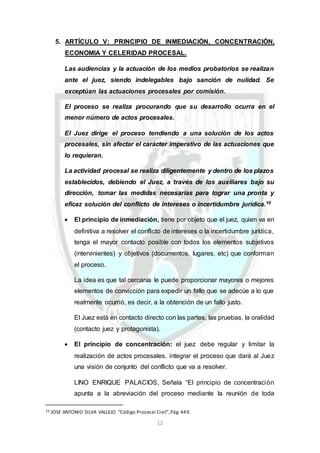 12
5. ARTÍCULO V: PRINCIPIO DE INMEDIACIÓN, CONCENTRACIÓN,
ECONOMIA Y CELERIDAD PROCESAL.
Las audiencias y la actuación de los medios probatorios se realizan
ante el juez, siendo indelegables bajo sanción de nulidad. Se
exceptúan las actuaciones procesales por comisión.
El proceso se realiza procurando que su desarrollo ocurra en el
menor número de actos procesales.
El Juez dirige el proceso tendiendo a una solución de los actos
procesales, sin afectar el carácter imperativo de las actuaciones que
lo requieran.
La actividad procesal se realiza diligentemente y dentro de los plazos
establecidos, debiendo el Juez, a través de los auxiliares bajo su
dirección, tomar las medidas necesarias para lograr una pronta y
eficaz solución del conflicto de intereses o incertidumbre jurídica.10
 El principio de inmediación, tiene por objeto que el juez, quien va en
definitiva a resolver el conflicto de intereses o la incertidumbre jurídica,
tenga el mayor contacto posible con todos los elementos subjetivos
(intervinientes) y objetivos (documentos, lugares, etc) que conforman
el proceso.
La idea es que tal cercanía le puede proporcionar mayores o mejores
elementos de convicción para expedir un fallo que se adecúe a lo que
realmente ocurrió, es decir, a la obtención de un fallo justo.
El Juez está en contacto directo con las partes, las pruebas, la oralidad
(contacto juez y protagonista).
 El principio de concentración: el juez debe regular y limitar la
realización de actos procesales, integrar el proceso que dará al Juez
una visión de conjunto del conflicto que va a resolver.
LINO ENRIQUE PALACIOS, Señala “El principio de concentración
apunta a la abreviación del proceso mediante la reunión de toda
10 JOSE ANTONIO SILVA VALLEJO “Código Procesal Civil”,Pág.449.
 