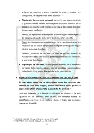 13
actividad procesal en la menor cantidad de actos y a evitar, por
consiguiente, la dispensión de dicha actividad” 11
 El principio de economía procesal, es mucho más trascendente de
lo que comúnmente se cree. El concepto de economía procesal, en su
acepción de ahorro, está referido a su vez a tres áreas distintas:
tiempo, gasto y esfuerzo.
Tiempo, La urgencia de acabar pronto el proceso y por otra la urgencia
del otropor prolongarlo. Debe ser ni tan lento, ni tan expedito.
Gasto, las desigualdades económicas no deben ser determinantes. La
necesidad de los costos del proceso no impida que las partes hagan
efectivo todos sus derechos.
Esfuerzo, posibilitar de concretar los fines del proceso evitando la
realización de actos innecesarios para el objetivo deseado, simplificar,
la economía de esfuerzo.
 El principio de celeridad, es la expresión concreta de la economía
por razón de tiempo. Los plazos, normas expeditas y sancionadoras
de la dilación innecesaria. Una justicia tardía no es justicia.
6. ARTÍCULO VI: PRINCIPIO DELA SOCIALIZACIÓN DEL PROCESO.
El Juez debe evitar que la desigualdad entre las personas por
razones de sexo, raza, religión, idioma o condición social, política o
económica, afecte el desarrollo o resultado del proceso.12
Hubo una influencia de la filosofía individualista en el derecho, la tesis
“igualdad de las personas ante la ley”; sin embargo cuando la
estratificación no tiene ya un sustento divino, ni legal, este postulado
deviene en discutible.
11 L. ENRIQUE PALACIOS. “Manual del Derecho Procesal Civil”,Pág.83
12 JOSE ANTONIO SILVA VALLEJO “Código Procesal Civil”,Pág.450.
 