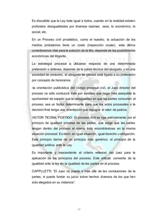 14
Es discutible que la Ley trate igual a todos, cuando en la realidad existen
profundos desigualdades por diversas razones: sexo, lo económico, lo
social, etc.
En un Proceso civil privatístico, como el nuestro, la actuación de los
medios probatorios tiene un costo (inspección ocular), esta última
consideramos vital para la solución de la litis, depende de las posibilidades
económicas del litigante.
La estrategia procesal a utilizarse respecto de una determinada
pretensión o defensa, depende de la calida técnica del abogado, y en una
sociedad de consumo, el abogado de calidad está ligada a su pretensión
por concepto de honorarios.
-la orientación publicística del código procesal civil, el Juez director del
proceso no sólo conducirá éste por sendero que haga más asequible la
oportunidad de expedir que la desigualdad en que las partes concurren al
proceso, sea un factor determinante para que los actos procesales o la
decisión final tenga una orientación que repugne el valor de justicia.
VICTOR TICONA POSTIGO: El proceso civil se rige estrictamente por el
principio de igualdad procesa de las partes, que exige que las partes
tengan dentro del proceso el mismo trato encontrándose en la misma
situación procesal. Es decir, en igual situación, igual derecho u obligación.
Este principio deriva de un principio más genérico: el principio de la
igualdad jurídica ante la Ley.
Es importante y trascendente el criterio reflexivo del Juez para la
aplicación de los principios del proceso. Este artículo convierte de la
igualdad ante la ley en la igualdad de las partes en el proceso.
CAPPLLETTI: “El Juez no puede ir más allá de las conclusiones de la
partes, ni puede fundar su juicio sobre hechos diversos de los que han
sido alegados en su instancia”.
 