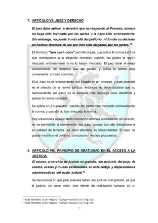 15
7. ARTÍCULO VII: JUEZ Y DERECHO
El juez debe aplicar el derecho que corresponde al Proceso, aunque
no haya sido invocado por las partes o la haya sido erróneamente.
Sin embargo, no puede ir más allá del petitorio, ni fundar su decisión
en hechos diversos de los que han sido alegados por las partes.13
El aforismo “iura novit curia” permite al juez que aplica la norma jurídica
que corresponda a la situación concreta, cuando las partes la hayan
invocado erróneamente o no lo hayan invocado. El juez tiene el mejor
conocimiento del derecho que las partes, y aplica la norma más
conveniente al caso concreto.
Si el Juez es el representante del Estado en un proceso, y este (estado)
es el creador de la norma jurídica, entonces no debe dudarse que su
representante (el Juez) es la persona más indicada para identificar y
aplicar la norma concreta.
Se aplica en 2 supuestos: cuando las partes han invocado erróneamente
la norma, y cuando no han invocado la norma.
Hay situaciones a pesar de la invocación errónea o inexistente el Derecho;
no es permisible la intervención del Juez, porque con ella distorsionaría
su calidad de terceros, es decir afectaría su imparcialidad. El Juez no
puede modificar el petitorio, o incorporar hechos propuestos.
8. ARTÍCULO VIII: PRINCIPIO DE GRATUIDAD EN EL ACCESO A LA
JUSTICIA.
El acceso al servicio de justicia es gratuito, sin perjuicio del pago de
costos, costas y multas establecidas en este código y disposiciones
administrativas del poder judicial.14
Se desconoce en que país pudiese haber una justicia civil gratuito, ya que
la justicia, no como valor, sino intento de realización humana es un
13 JOSE ANTONIO SILVA VALLEJO “Código Procesal Civil”,Pág.450.
14 JOSE ANTONIO SILVA VALLEJO “Código Procesal Civil”,Pág.454.
 