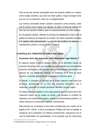 17
Pero el que las normas procesales sean de derecho público no implica,
como resulta evidente, que sean de orden público. Aquel concepto tiene
que ver con su ubicación, éste con su obligatoriedad.
Las normas procesales tienen carácter imperativo como principio, salvo
que la misma norma regule que algunas de ellas no tiene tal calidad. Es
decir son de derecho Público, pero no necesariamente de orden público.
En el segundo párrafo, referido al principio de elasticidad, el juez está la
aptitud de adecuar la exigencia de cumplir con estos requisitos formales
a 2 objetos más trascendentes: la solución del conflicto de intereses o
incertidumbre jurídica y la paz social en justicia.
10.ARTÍCULO X: PRINCIPIO DE DOBLE INSTANCIA
El proceso tiene dos instancias, salvo disposición legal distinto.16
En algunos países existe la instancia única, por la demanda masiva de
servicios de justicia, pero son aquellos que han logrado una considerable
evolución del derecho y del proceso, así como un elevado desarrollo en la
solución de sus problemas básicos, sin embargo en el Perú no sería
oportuno concretar legítimamente procesos de instancia única.
El artículo X consagra el principio de la doble instancia para todos los
procesos. Actualmente en el Perú los procesos transcurren por 3
instancias, siguiendo el modelo germánico de hace muchos siglos.
El código procesal establece como regla general que el proceso tiene dos
instancias dentro de los cuales se ventila y se resuelve el conflicto de
intereses o la incertidumbre jurídica, ambas con trascendencia jurídica. La
doble instancia es renunciable expresa o tácitamente.
Este principio en comentario es de orden constitucional por cuanto así lo
legisla el Art. 139 Inc. 6 De la Constitución Política del Perú al señalar la
existencia de la pluralidad de instancia jurisdiccional, disposición con lo
cual los justiciables son garantizados en el supuesto que las decisiones
16 JOSE ANTONIO SILVA VALLEJO “Código Procesal Civil”,Pág.456.
 