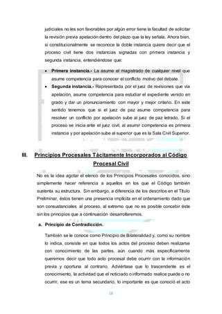 18
judiciales no les son favorables por algún error tiene la facultad de solicitar
la revisión previa apelación dentro del plazo que la ley señala. Ahora bien,
si constitucionalmente se reconoce la doble instancia quiere decir que el
proceso civil tiene dos instancias signadas con primera instancia y
segunda instancia, entendiéndose que:
 Primera instancia.- La asume el magistrado de cualquier nivel que
asume competencia para conocer el conflicto motivo del debate.
 Segunda instancia.- Representada por el juez de revisiones que vía
apelación, asume competencia para estudiar el expediente venido en
grado y dar un pronunciamiento con mayor y mejor criterio. En este
sentido tenemos que si el juez de paz asume competencia para
resolver un conflicto por apelación sube al juez de paz letrado. Si el
proceso se inicia ante el juez civil, al asumir competencia es primera
instancia y por apelación sube al superior que es la Sala Civil Superior.
III. Principios Procesales Tácitamente Incorporados al Código
Procesal Civil
No es la idea agotar el elenco de los Principios Procesales conocidos, sino
simplemente hacer referencia a aquellos en los que el Código también
sustenta su estructura. Sin embargo, a diferencia de los descritos en el Título
Preliminar, éstos tienen una presencia implícita en el ordenamiento dado que
son consustanciales al proceso, al extremo que no es posible concebir éste
sin los principios que a continuación desarrollaremos.
a. Principio de Contradicción.
También se le conoce como Principio de Bilateralidad y, como su nombre
lo indica, consiste en que todos los actos del proceso deben realizarse
con conocimiento de las partes, aún cuando más específicamente
queremos decir que todo acto procesal debe ocurrir con la información
previa y oportuna al contrario. Adviértase que lo trascendente es el
conocimiento, la actividad que el noticiado o informado realice puede o no
ocurrir, ese es un tema secundario, lo importante es que conoció el acto
 