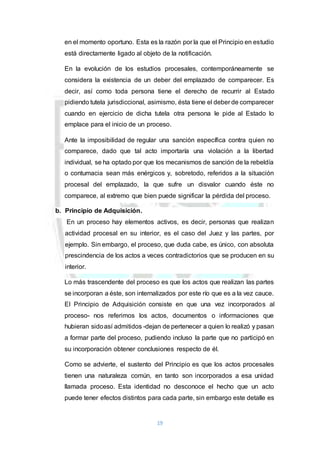 19
en el momento oportuno. Esta es la razón por la que el Principio en estudio
está directamente ligado al objeto de la notificación.
En la evolución de los estudios procesales, contemporáneamente se
considera la existencia de un deber del emplazado de comparecer. Es
decir, así como toda persona tiene el derecho de recurrir al Estado
pidiendo tutela jurisdiccional, asimismo, ésta tiene el deber de comparecer
cuando en ejercicio de dicha tutela otra persona le pide al Estado lo
emplace para el inicio de un proceso.
Ante la imposibilidad de regular una sanción específica contra quien no
comparece, dado que tal acto importaría una violación a la libertad
individual, se ha optado por que los mecanismos de sanción de la rebeldía
o contumacia sean más enérgicos y, sobretodo, referidos a la situación
procesal del emplazado, la que sufre un disvalor cuando éste no
comparece, al extremo que bien puede significar la pérdida del proceso.
b. Principio de Adquisición.
En un proceso hay elementos activos, es decir, personas que realizan
actividad procesal en su interior, es el caso del Juez y las partes, por
ejemplo. Sin embargo, el proceso, que duda cabe, es único, con absoluta
prescindencia de los actos a veces contradictorios que se producen en su
interior.
Lo más trascendente del proceso es que los actos que realizan las partes
se incorporan a éste, son internalizados por este río que es a la vez cauce.
El Principio de Adquisición consiste en que una vez incorporados al
proceso- nos referimos los actos, documentos o informaciones que
hubieran sidoasí admitidos -dejan de pertenecer a quien lo realizó y pasan
a formar parte del proceso, pudiendo incluso la parte que no participó en
su incorporación obtener conclusiones respecto de él.
Como se advierte, el sustento del Principio es que los actos procesales
tienen una naturaleza común, en tanto son incorporados a esa unidad
llamada proceso. Esta identidad no desconoce el hecho que un acto
puede tener efectos distintos para cada parte, sin embargo este detalle es
 
