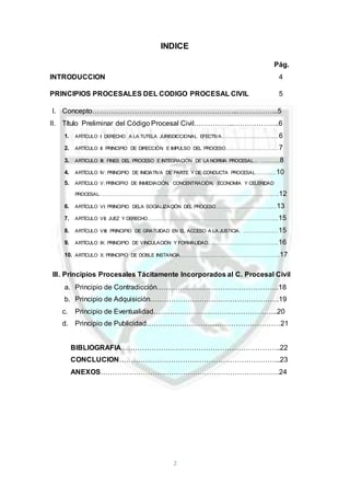 2
INDICE
Pág.
INTRODUCCION 4
PRINCIPIOS PROCESALES DEL CODIGO PROCESAL CIVIL 5
I. Concepto……………………………………………………..……………...5
II. Título Preliminar del Código Procesal Civil……………..………………..6
1. ARTÍCULO I: DERECHO A LA TUTELA JURISDICCIONAL EFECTIVA…………………………...…6
2. ARTÍCULO II: PRINCIPIO DE DIRECCIÓN E IMPULSO DEL PROCESO……………………………7
3. ARTICULO III: FINES DEL PROCESO E INTEGRACION DE LA NORMA PROCESAL… ………...8
4. ARTÍCULO IV: PRINCIPIO DE INICIATIVA DE PARTE Y DE CONDUCTA PROCESAL……….…10
5. ARTÍCULO V: PRINCIPIO DE INMEDIACIÓN, CONCENTRACIÓN, ECONOMIA Y CELERIDAD
PROCESAL…………………………………………………………………………………………………..12
6. ARTÍCULO VI: PRINCIPIO DELA SOCIALIZACIÓN DEL PROCESO……………………………..…13
7. ARTÍCULO VII: JUEZ Y DERECHO……………………………………………………………………....15
8. ARTÍCULO VIII: PRINCIPIO DE GRATUIDAD EN EL ACCESO A LA JUSTICIA. ……………….…15
9. ARTÍCULO IX: PRINCIPIO DE VINCULACIÓN Y FORMALIDAD……………………………………..16
10. ARTÍCULO X: PRINCIPIO DE DOBLE INSTANCIA……………………………………………………..17
III. Principios Procesales Tácitamente Incorporados al C. Procesal Civil
a. Principio de Contradicción…………………………………………….18
b. Principio de Adquisición……………………………………………….19
c. Principio de Eventualidad……………………………………………..20
d. Principio de Publicidad…………………………………………………21
BIBLIOGRAFIA…………………………………………………………..22
CONCLUCION…………………………………………………………...23
ANEXOS………………………………………………………………….24
 
