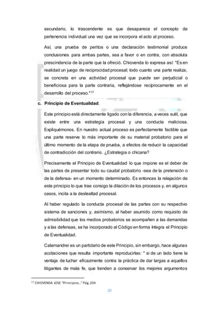 20
secundario, lo trascendente es que desaparece el concepto de
pertenencia individual una vez que se incorpora el acto al proceso.
Así, una prueba de peritos o una declaración testimonial produce
conclusiones para ambas partes, sea a favor o en contra, con absoluta
prescindencia de la parte que la ofreció. Chiovenda lo expresa así: "Es en
realidad un juego de reciprocidad procesal; todo cuanto una parte realiza,
se concreta en una actividad procesal que puede ser perjudicial o
beneficiosa para la parte contraria, reflejándose recíprocamente en el
desarrollo del proceso."17
c. Principio de Eventualidad.
Este principio está directamente ligado con la diferencia, a veces sutil, que
existe entre una estrategia procesal y una conducta maliciosa.
Expliquémonos. En nuestro actual proceso es perfectamente factible que
una parte reserve lo más importante de su material probatorio para el
último momento de la etapa de prueba, a efectos de reducir la capacidad
de contradicción del contrario. ¿Estrategia o chicana?
Precisamente el Principio de Eventualidad lo que impone es el deber de
las partes de presentar todo su caudal probatorio -sea de la pretensión o
de la defensa- en un momento determinado. Es entonces la relajación de
este principio lo que trae consigo la dilación de los procesos y, en algunos
casos, incita a la deslealtad procesal.
Al haber regulado la conducta procesal de las partes con su respectivo
sistema de sanciones y, asimismo, al haber asumido como requisito de
admisibilidad que los medios probatorios se acompañen a las demandas
y a las defensas, se ha incorporado al Código en forma íntegra el Principio
de Eventualidad.
Calamandrei es un partidario de este Principio, sin embargo, hace algunas
acotaciones que resulta importante reproducirlas: " si de un lado tiene la
ventaja de luchar eficazmente contra la práctica de dar largas a aquellos
litigantes de mala fe, que tienden a conservar los mejores argumentos
17 CHIOVENDA JOSE “Principios…”Pág.204
 