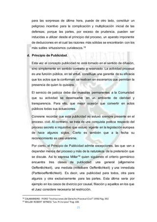 21
para las sorpresas de última hora, puede de otro lado, constituir un
peligroso incentivo para la complicación y multiplicación inicial de las
defensas; porque las partes, por exceso de prudencia, pueden ser
inducidas a utilizar desde el principio del proceso, un aparato imponente
de deducciones en el cual las razones más sólidas se encontrarán con los
más sutiles virtuosismos curialescos.18
d. Principio de Publicidad.
Esta vez el concepto publicidad no está tomado en el sentido de difusión,
sino simplemente en sentido contrario a reservado. La actividad procesal
es una función pública, en tal virtud, constituye una garantía de su eficacia
que los actos que la conforman se realicen en escenarios que permitan la
presencia de quien lo quisiera.
El servicio de justicia debe dar muestras permanentes a la Comunidad
que su actividad se desenvuelve en un ambiente de claridad y
transparencia. Para ello, que mejor ocasión que convertir en actos
públicos todas sus actuaciones.
Conviene recordar que esta publicidad no estuvo siempre presente en el
proceso. civil. Al contrario, se trata de una conquista política respecto del
proceso secreto e inquisitivo que estuvo vigente en la legislación europea
de hace algunos siglos. Cierto es también que a la fecha su
reconocimiento es casi unánime.
Por cierto, el Principio de Publicidad admite excepciones. las que van a
depender menos del proceso y más de la naturaleza de la pretensión que
se discute. Así lo expresa Millar19 quien siguiendo el criterio germánico
encuentra tres clases de publicidad: una general (allgemeine
Oeffentlichkeit), una mediata (mittelbare Oeffentlichkeit) y una inmediata
(Partteioeffentlichkeit). Es decir, una publicidad para todos, otra para
algunos y otra exclusivamente para las partes. Esta última sería por
ejemplo en los casos de divorcio por causal, filiación y aquellos en los que
el Juez considere necesaria tal restricción.
18 CALAMANDREI PIERO “Instituciones del Derecho Procesal Civil” 1996 Pág.392
19 MILLAR ROBERT WYNESS “Los Principios”Pag.186
 