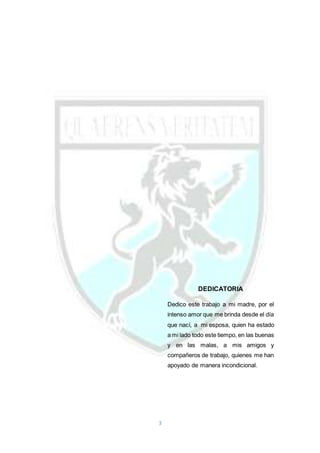 3
DEDICATORIA
Dedico este trabajo a mi madre, por el
intenso amor que me brinda desde el día
que nací, a mi esposa, quien ha estado
a mi lado todo este tiempo, en las buenas
y en las malas, a mis amigos y
compañeros de trabajo, quienes me han
apoyado de manera incondicional.
 