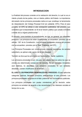 4
INTRODUCCION
La finalidad del proceso consiste en la realización del derecho, lo cual no es un
interés privado de las partes, sino un interés público del Estado. La importancia
del estudio de los principios procesales radica en que constituye la herramienta
de interpretación del Código Procesal Civil (en adelante CPC). Para el caso
peruano, el CPC se alinea a una concepción publicística del proceso, que
considera que lo trascendente en él es la función pública que cumple el Estado
a través de su órgano jurisdiccional.
El proceso, como también el procedimiento, se rige, en general, por diferentes
principios. Los principios de orden constitucional se encuentran previstos por el
artículo 139° de la Constitución. Los principios procesales propios del proceso
civil se encuentran previstos por el Título Preliminar del CPC.
Los Principios Procesales son construcciones jurídicas normativas de carácter
subsidiario, se aplican ante vacíos de la Ley procesal.
También se dice que los principios son fundamentos, fuente supletoria.
Los principios procesales sirven de guía, son pilares básicos sobre los que se
orienta una determinada concepción del derecho. No son verdades inmutables
(son relativos, no absolutos). Los principios procesales no son verdades
absolutas, pueden modificarse en el tiempo.
EL JUEZ Y LOS PRINCIPIOS GENERALESDEL PROCESO.- El juez aplica las
categorías jurídicas, llamados principios, adecuándolos al caso concreto. Los
principios procesales acogidos en el título preliminar son de tendencia publicista.
Los principios procesales son pautas orientadoras de su decisión, estos
principios se someten de acuerdo a las necesidades y los intereses sociales al
tiempo de su uso.
 