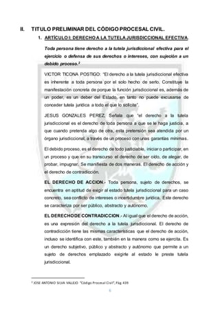 6
II. TITULO PRELIMINAR DEL CÓDIGO PROCESAL CIVIL.
1. ARTÍCULO I: DERECHO A LA TUTELA JURISDICCIONAL EFECTIVA.
Toda persona tiene derecho a la tutela jurisdiccional efectiva para el
ejercicio o defensa de sus derechos o intereses, con sujeción a un
debido proceso.2
VICTOR TICONA POSTIGO: “El derecho a la tutela jurisdiccional efectiva
es inherente a toda persona por el solo hecho de serlo. Constituye la
manifestación concreta de porque la función jurisdiccional es, además de
un poder, es un deber del Estado, en tanto no puede excusarse de
conceder tutela jurídica a todo el que lo solicite”.
JESUS GONZALES PEREZ, Señala que “el derecho a la tutela
jurisdiccional es el derecho de toda persona a que se le haga justicia, a
que cuando pretenda algo de otra, esta pretensión sea atendida por un
órgano jurisdiccional, a través de un proceso con unas garantías mínimas.
El debido proceso, es el derecho de todo justiciable, iniciar o participar, en
un proceso y que en su transcurso el derecho de ser oído, de alegar, de
probar, impugnar. Se manifiesta de dos maneras. El derecho de acción y
el derecho de contradicción.
EL DERECHO DE ACCION.- Toda persona, sujeto de derechos, se
encuentra en aptitud de exigir al estado tutela jurisdiccional para un caso
concreto, sea conflicto de intereses o incertidumbre jurídica. Este derecho
se caracteriza por ser público, abstracto y autónomo.
EL DERECHODE CONTRADICCION.- Al igual que el derecho de acción,
es una expresión del derecho a la tutela jurisdiccional. El derecho de
contradicción tiene las mismas características que el derecho de acción,
incluso se identifica con este, también en la manera como se ejercita. Es
un derecho subjetivo, público y abstracto y autónomo que permite a un
sujeto de derechos emplazado exigirle al estado le preste tutela
jurisdiccional.
2 JOSE ANTONIO SILVA VALLEJO “Código Procesal Civil”,Pág.439
 