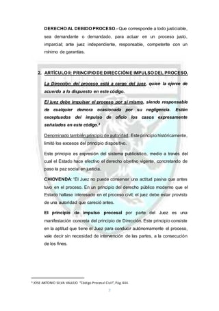 7
DERECHO AL DEBIDO PROCESO.- Que corresponde a todo justiciable,
sea demandante o demandado, para actuar en un proceso justo,
imparcial; ante juez independiente, responsable, competente con un
mínimo de garantías.
2. ARTÍCULO II: PRINCIPIO DE DIRECCIÓN E IMPULSO DEL PROCESO.
La Dirección del proceso está a cargo del juez, quien la ejerce de
acuerdo a lo dispuesto en este código.
El juez debe impulsar el proceso por sí mismo, siendo responsable
de cualquier demora ocasionada por su negligencia. Están
exceptuados del impulso de oficio los casos expresamente
señalados en este código.3
Denominado también principio de autoridad. Este principio históricamente,
limitó los excesos del principio dispositivo.
Este principio es expresión del sistema publicístico, medio a través del
cual el Estado hace efectivo el derecho objetivo vigente, concretando de
paso la paz social en justicia.
CHIOVENDA: “El Juez no puede conservar una actitud pasiva que antes
tuvo en el proceso. En un principio del derecho público moderno que el
Estado hallase interesado en el proceso civil; el juez debe estar provisto
de una autoridad que careció antes.
El principio de impulso procesal por parte del Juez es una
manifestación concreta del principio de Dirección. Este principio consiste
en la aptitud que tiene el Juez para conducir autónomamente el proceso,
vale decir sin necesidad de intervención de las partes, a la consecución
de los fines.
3 JOSE ANTONIO SILVA VALLEJO “Código Procesal Civil”,Pág.444.
 