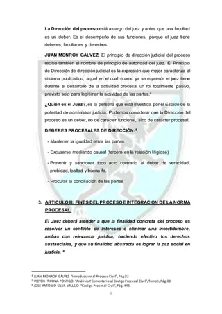 8
La Dirección del proceso está a cargo del juez y antes que una facultad
es un deber. Es el desempeño de sus funciones, porque el juez tiene
deberes, facultades y derechos.
JUAN MONROY GÁLVEZ: El principio de dirección judicial del proceso
recibe también el nombre de principio de autoridad del juez. El Principio
de Dirección de dirección judicial es la expresión que mejor caracteriza al
sistema publicístico, aquel en el cual –como ya se expresó- el juez tiene
durante el desarrollo de la actividad procesal un rol totalmente pasivo,
previsto solo para legitimar la actividad de las partes.4
¿Quién es el Juez?, es la persona que está investida por el Estado de la
potestad de administrar justicia. Podemos considerar que la Dirección del
proceso es un deber, no de carácter funcional, sino de carácter procesal.
DEBERES PROCESALES DE DIRECCIÓN:5
- Mantener la igualdad entre las partes
- Excusarse mediando causal (tercero en la relación litigiosa)
- Prevenir y sancionar todo acto contrario al deber de veracidad,
probidad, lealtad y buena fe.
- Procurar la conciliación de las partes
3. ARTICULO III: FINES DEL PROCESOE INTEGRACION DE LA NORMA
PROCESAL.
El Juez deberá atender a que la finalidad concreta del proceso es
resolver un conflicto de intereses o eliminar una incertidumbre,
ambas con relevancia jurídica, haciendo efectivo los derechos
sustanciales, y que su finalidad abstracta es lograr la paz social en
justicia. 6
4 JUAN MONROY GÁLVEZ “Introducción al Proceso Civil”,Pág.92
5 VICTOR TICONA POSTIGO. “AnálisisYComentario al Código Procesal Civil”,Tomo I, Pág.33
6 JOSE ANTONIO SILVA VALLEJO “Código Procesal Civil”,Pág. 445.
 