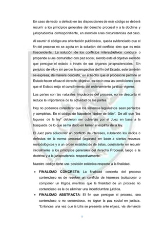 9
En caso de vacío o defecto en las disposiciones de este código se deberá
recurrir a los principios generales del derecho procesal y a la doctrina y
jurisprudencia correspondiente, en atención a las circunstancias del caso.
Al asumir el código una orientación publicística, queda evidenciado que el
fin del proceso no se agota en la solución del conflicto sino que es más
trascendente. La solución de los conflictos intersubjetivos conduce o
propende a una comunidad con paz social, siendo este el objetivo elevado
que persigue el estado a través de sus órganos jurisprudenciales. Sin
perjuicio de ello y sin perder la perspectiva del fin del Estado, este también
se expresa, de manera concreta, en el hecho que el proceso le permite al
Estado hacer eficaz el derecho objetivo, es decir crea las condiciones para
que el Estado exija el cumplimiento del ordenamiento jurídico vigente.
Las partes son las naturales impulsores del proceso, no se descarta ni
reduce la importancia de la actividad de las partes.
Hoy no podemos considerar que los sistemas legislativos sean perfectos
y completos. En el código de Napoleón “deber de fallar”. De allí que “las
lagunas de la ley” debieron ser cubiertas por el Juez en base a la
búsqueda de lo que se ha dado en llamar el espíritu de la ley.
El Juez para solucionar un conflicto de intereses, cubriendo los vacíos o
defectos en la norma procesal (lagunas) en base a ciertos recursos
metodológicos y a un orden establecido de éstas, consistente en recurrir
inicialmente a los principios generales del derecho Procesal, luego a la
doctrina y a la jurisprudencia respectivamente.
Nuestro código tiene una posición ecléctica respecto a la finalidad.
 FINALIDAD CONCRETA: La finalidad concreta del proceso
contencioso es de resolver un conflicto de intereses (solucionar o
componer un litigio), mientras que la finalidad de un proceso no
contencioso es la de eliminar una incertidumbre jurídica.
 FINALIDAD ABSTRACTA: El fin que persigue el proceso, sea
contencioso o no contencioso, es lograr la paz social en justicia.
“Entonces una vez que la Litis se presenta ante el juez, vía demanda
 