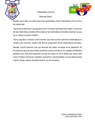 ISABEAUHERNÁNDEZFIERRO
28 DE AGOSTODEL 2014
Matemática informal
Baroody Arthur
Existen dos puntos de vista acerca del aprendizaje de las matemáticas en los niños
de preescolar:
Teoría de la absorción: los pequeños aun no tienen las bases del conteo o nociones
de las matemáticas,resulta difícil enseñar las matemáticas formales tratando de que
ya no utilice su propio método.
Teoría cognitiva: Gracias a las nociones que tiene el niño sobre las matemáticas el
conteo y los números; resulta más fácil la compresión de las matemáticas formales.
Resulta común observar que sus técnicas de conteo se basan en la utilización de
los dedos ya que de esa manera expresan propios números, no manejan cantidades
grandes sino más bien pequeñas ya que se basan en los 5 dedos que tiene cada
mano. Pueden reconocer conjuntos pequeños y representarlos con los dedos de las
manos incluso asocia acontecimientos con los números.
 