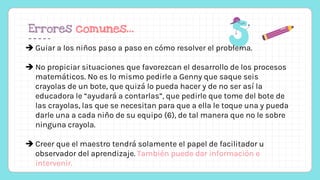 Errores comunes…
 Guiar a los niños paso a paso en cómo resolver el problema.
 No propiciar situaciones que favorezcan el desarrollo de los procesos
matemáticos. No es lo mismo pedirle a Genny que saque seis
crayolas de un bote, que quizá lo pueda hacer y de no ser así la
educadora le “ayudará a contarlas”, que pedirle que tome del bote de
las crayolas, las que se necesitan para que a ella le toque una y pueda
darle una a cada niño de su equipo (6), de tal manera que no le sobre
ninguna crayola.
 Creer que el maestro tendrá solamente el papel de facilitador u
observador del aprendizaje. También puede dar información e
intervenir.
 