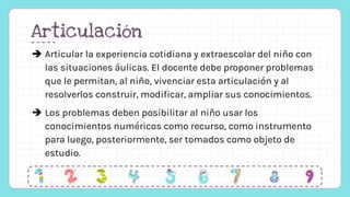 Articulación
 Articular la experiencia cotidiana y extraescolar del niño con
las situaciones áulicas. El docente debe proponer problemas
que le permitan, al niño, vivenciar esta articulación y al
resolverlos construir, modificar, ampliar sus conocimientos.
 Los problemas deben posibilitar al niño usar los
conocimientos numéricos como recurso, como instrumento
para luego, posteriormente, ser tomados como objeto de
estudio.
 